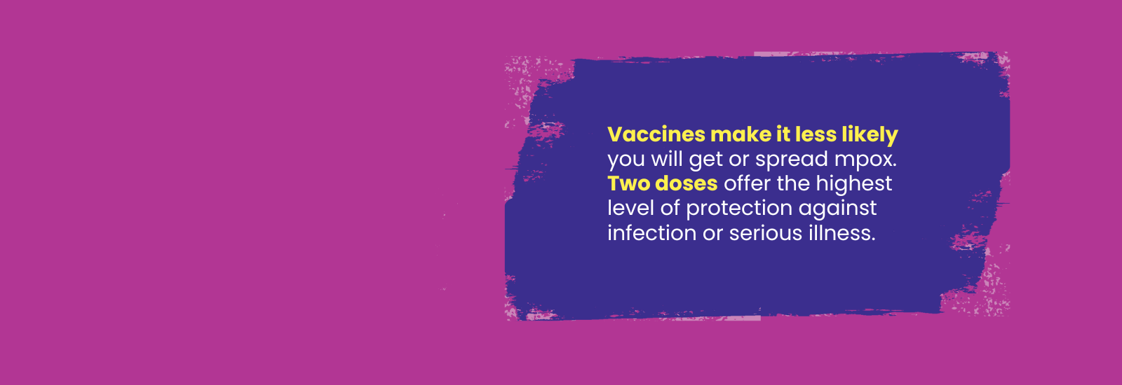 Purple background with text that says "Vaccines make it less likely you will get or spread mpox. 2 doese offer the highest level of protection against infection or serious illness.